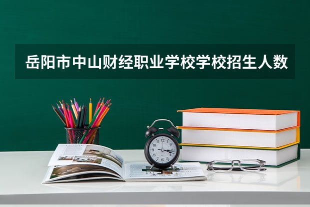 岳阳市中山财经职业学校学校招生人数（招生简章）