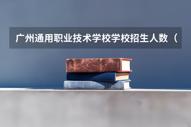 广州通用职业技术学校学校招生人数（招生简章）
