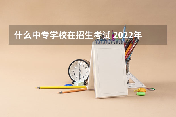 什么中专学校在招生考试 2022年成人中专有哪些学校可以报名？需要什么条件？