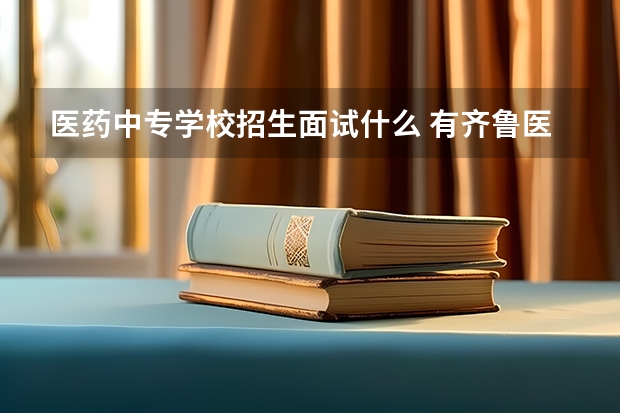 医药中专学校招生面试什么 有齐鲁医药的单招好考吗？面试一般都问什么?