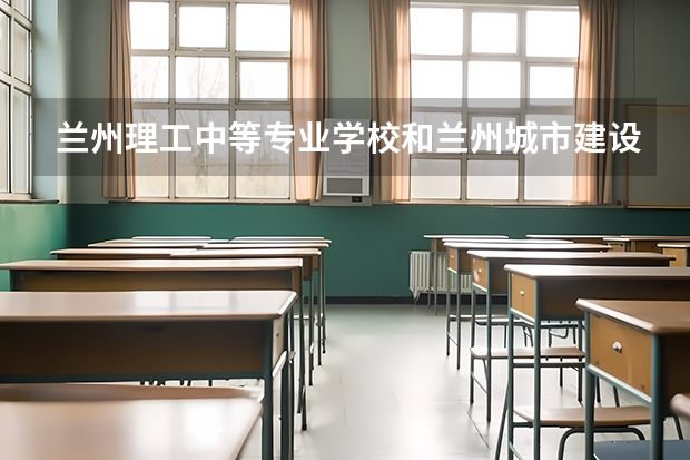 兰州理工中等专业学校和兰州城市建设学校对比哪个好