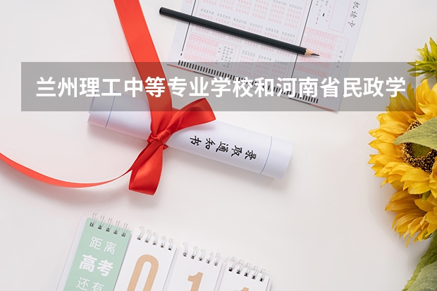 兰州理工中等专业学校和河南省民政学校对比哪个好