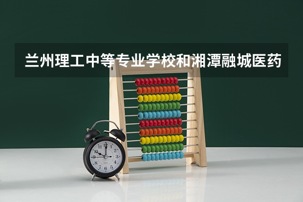 兰州理工中等专业学校和湘潭融城医药科技职业学校对比哪个好