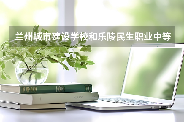 兰州城市建设学校和乐陵民生职业中等专业学校对比哪个好