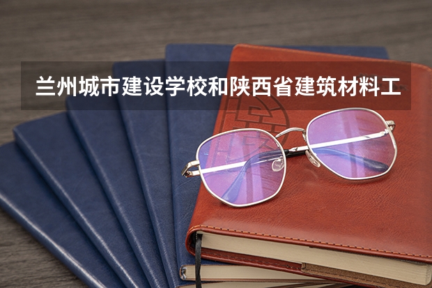 兰州城市建设学校和陕西省建筑材料工业学校对比哪个好