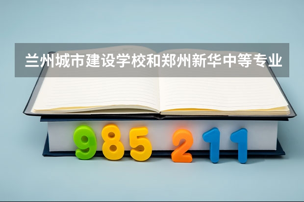 兰州城市建设学校和郑州新华中等专业学校对比哪个好