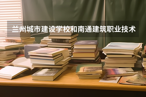 兰州城市建设学校和南通建筑职业技术学校对比哪个好