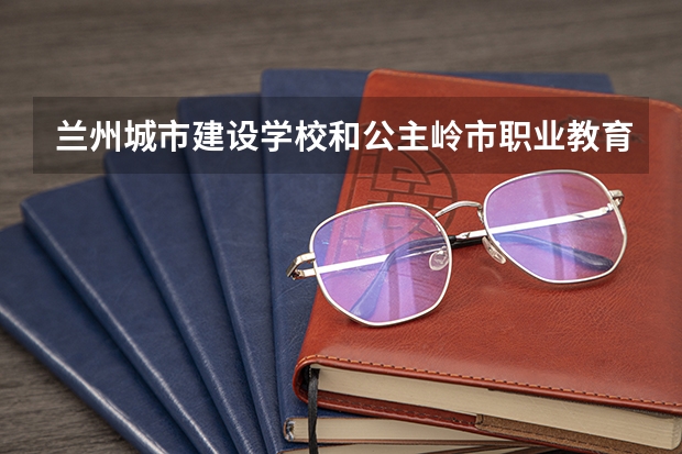 兰州城市建设学校和公主岭市职业教育中心对比哪个好