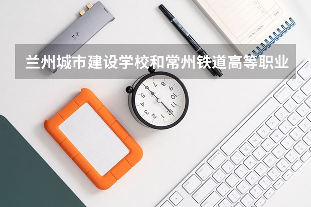 兰州城市建设学校和常州铁道高等职业技术学校对比哪个好