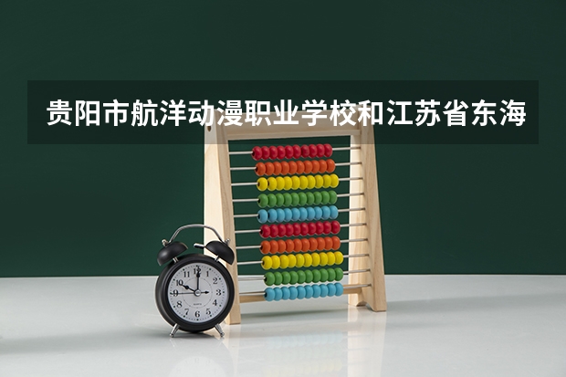 贵阳市航洋动漫职业学校和江苏省东海中等专业学校对比哪个好