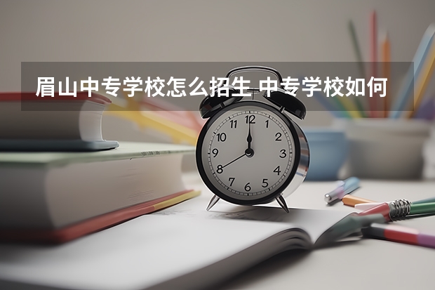眉山中专学校怎么招生 中专学校如何招生？