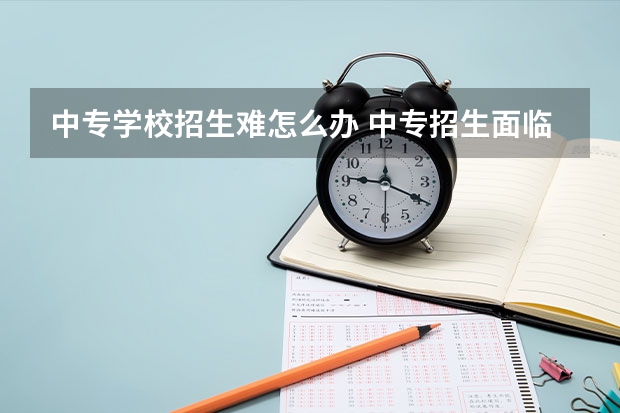 中专学校招生难怎么办 中专招生面临的困难与对策