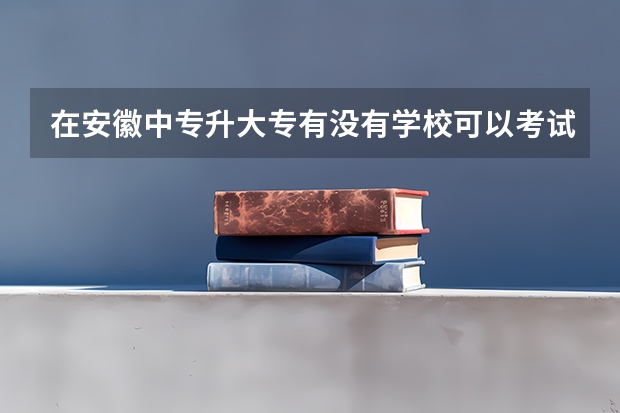 在安徽中专升大专有没有学校可以考试就读（我是安徽人，初中毕业上哪所五年制大专好）