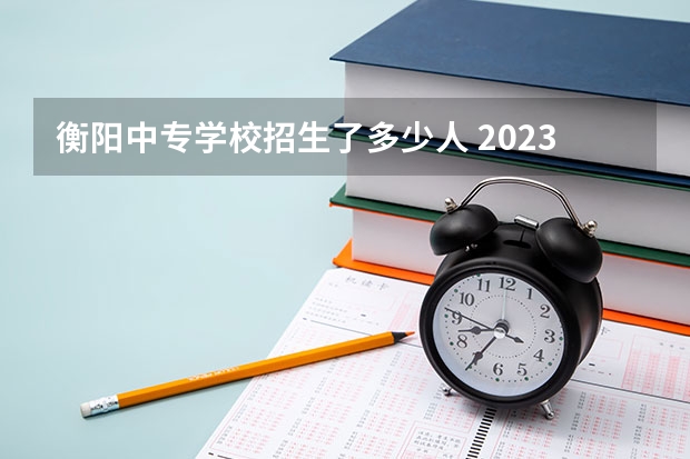 衡阳中专学校招生了多少人 2023年耒阳中考人数多少名呢