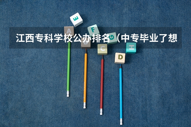 江西专科学校公办排名（中专毕业了想读大专怎么报）
