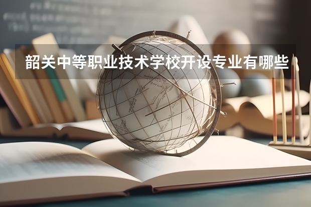 韶关中等职业技术学校开设专业有哪些 韶关中等职业技术学校优势专业是什么