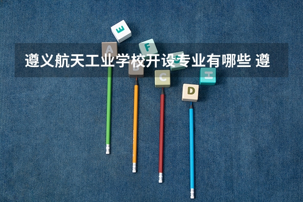 遵义航天工业学校开设专业有哪些 遵义航天工业学校优势专业是什么