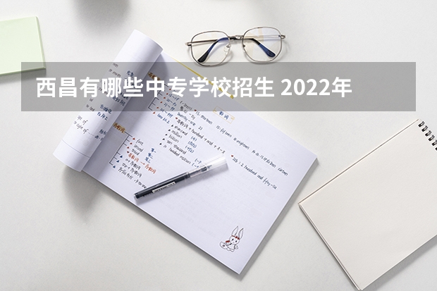 西昌有哪些中专学校招生 2022年四川省重点中专学校排名有哪些