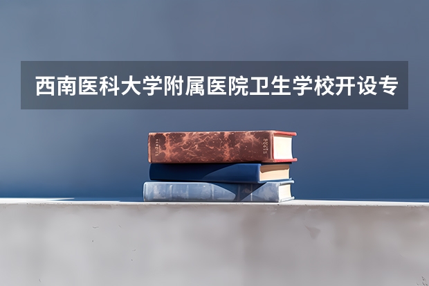 西南医科大学附属医院卫生学校开设专业有哪些 西南医科大学附属医院卫生学校优势专业是什么