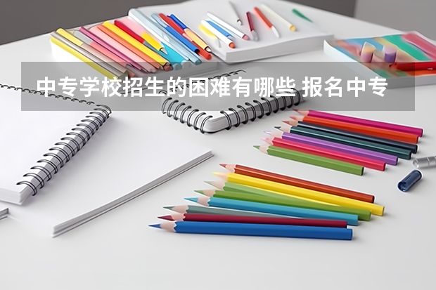 中专学校招生的困难有哪些 报名中专有什么要注意的问题吗？